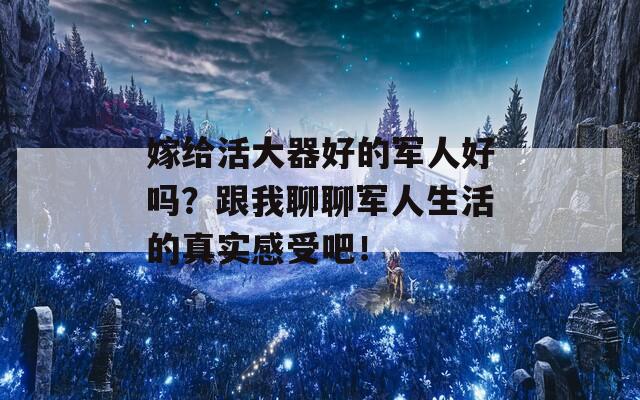 嫁给活大器好的军人好吗？跟我聊聊军人生活的真实感受吧！