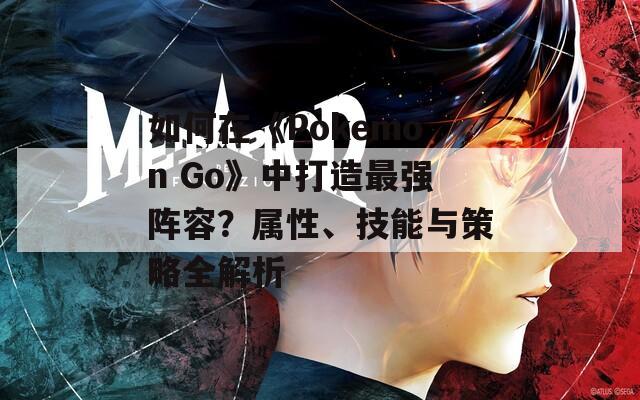 如何在《Pokemon Go》中打造最强阵容？属性、技能与策略全解析