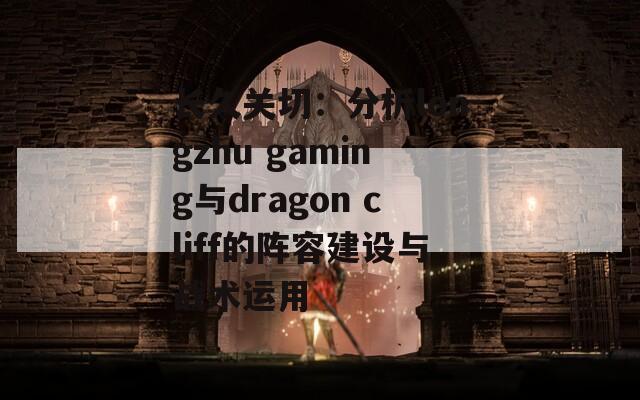 长久关切：分析longzhu gaming与dragon cliff的阵容建设与战术运用