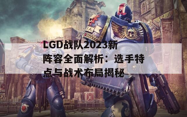 LGD战队2023新阵容全面解析：选手特点与战术布局揭秘