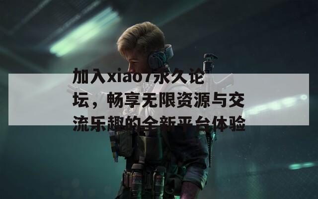 加入xiao7永久论坛，畅享无限资源与交流乐趣的全新平台体验