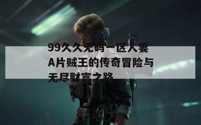 99久久无码一区人妻A片贼王的传奇冒险与无尽财富之路