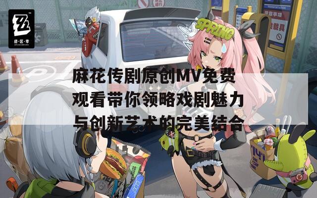 麻花传剧原创MV免费观看带你领略戏剧魅力与创新艺术的完美结合