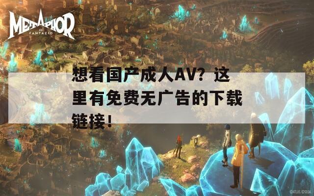 想看国产成人AV？这里有免费无广告的下载链接！