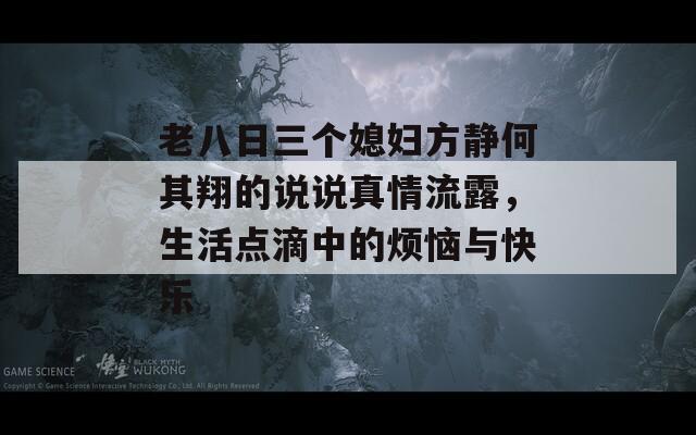 老八日三个媳妇方静何其翔的说说真情流露，生活点滴中的烦恼与快乐