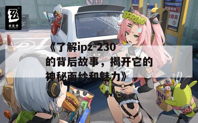 《了解ipz-230的背后故事，揭开它的神秘面纱和魅力》