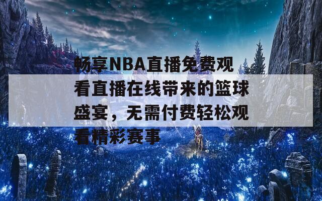 畅享NBA直播免费观看直播在线带来的篮球盛宴，无需付费轻松观看精彩赛事