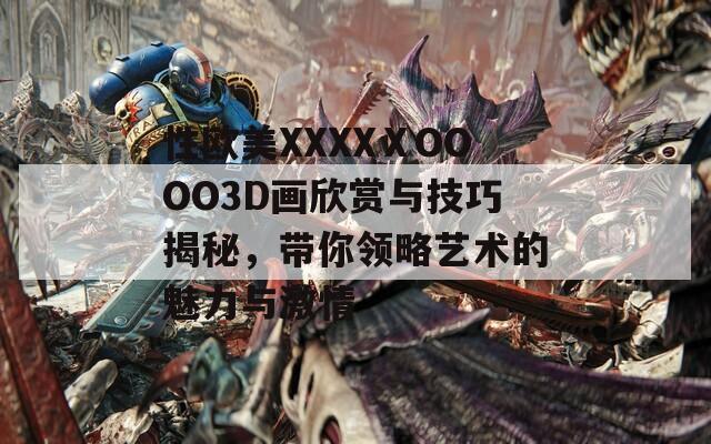 性欧美XXXXⅩOOOO3D画欣赏与技巧揭秘，带你领略艺术的魅力与激情