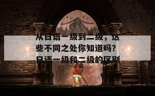 从日语一级到二级，这些不同之处你知道吗？日语一级和二级的区别