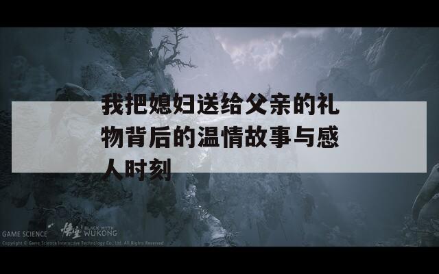 我把媳妇送给父亲的礼物背后的温情故事与感人时刻