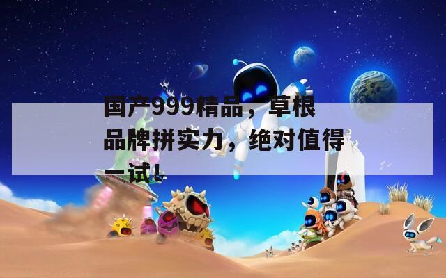 国产999精品，草根品牌拼实力，绝对值得一试！