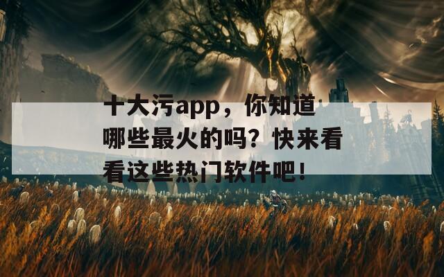 十大污app，你知道哪些最火的吗？快来看看这些热门软件吧！