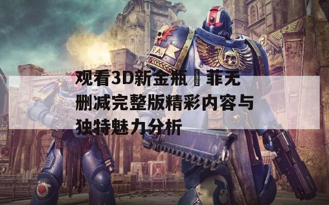 观看3D新金瓶玥菲无删减完整版精彩内容与独特魅力分析