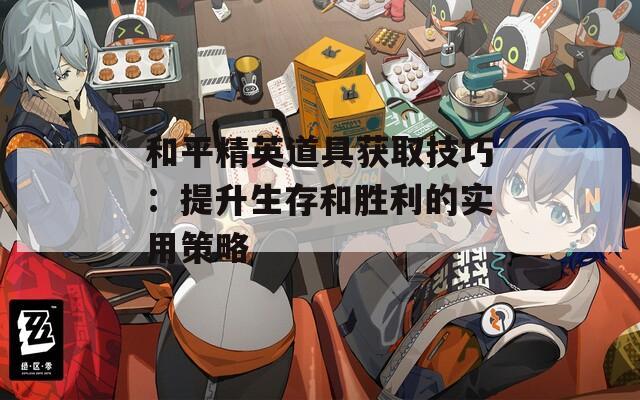 和平精英道具获取技巧：提升生存和胜利的实用策略