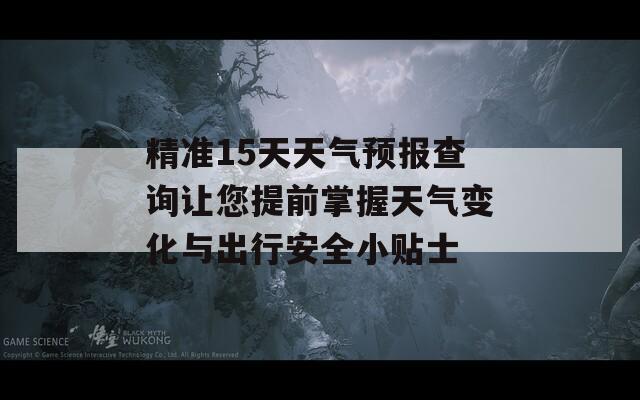 精准15天天气预报查询让您提前掌握天气变化与出行安全小贴士
