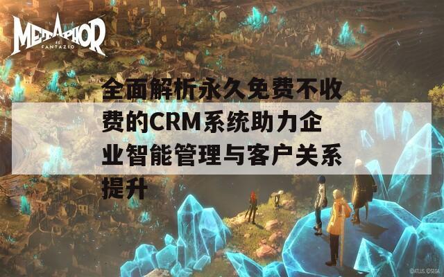 全面解析永久免费不收费的CRM系统助力企业智能管理与客户关系提升