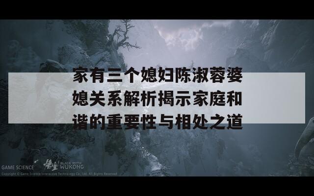 家有三个媳妇陈淑蓉婆媳关系解析揭示家庭和谐的重要性与相处之道