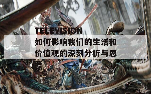 TELEVISION如何影响我们的生活和价值观的深刻分析与思考