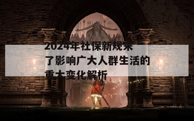 2024年社保新规来了影响广大人群生活的重大变化解析