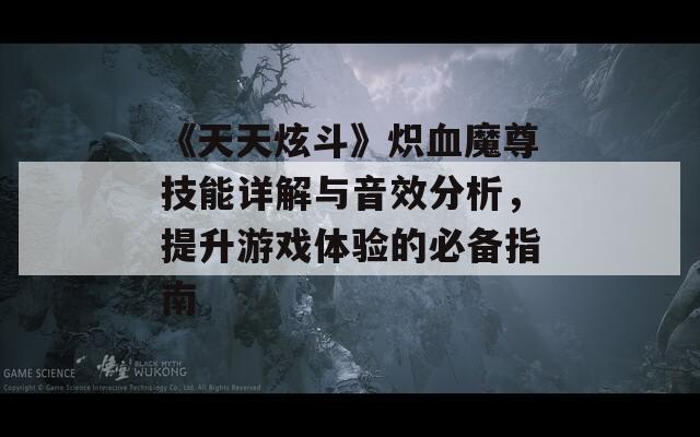 《天天炫斗》炽血魔尊技能详解与音效分析，提升游戏体验的必备指南