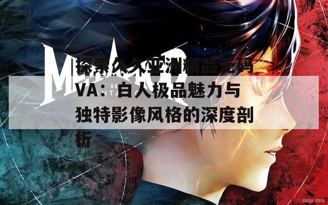 探索久久亚洲精品无码VA：白人极品魅力与独特影像风格的深度剖析