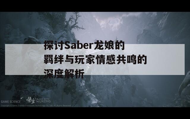 探讨Saber龙娘的羁绊与玩家情感共鸣的深度解析