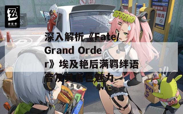 深入解析《Fate/Grand Order》埃及艳后满羁绊语音及其角色魅力