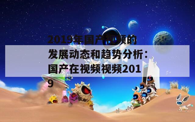 2019年国产视频的发展动态和趋势分析：国产在视频视频2019