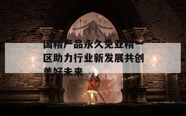 国精产品永久免亚精一区助力行业新发展共创美好未来