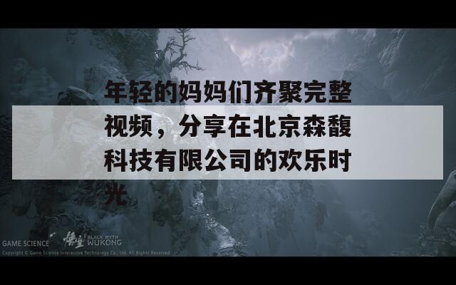 年轻的妈妈们齐聚完整视频，分享在北京森馥科技有限公司的欢乐时光