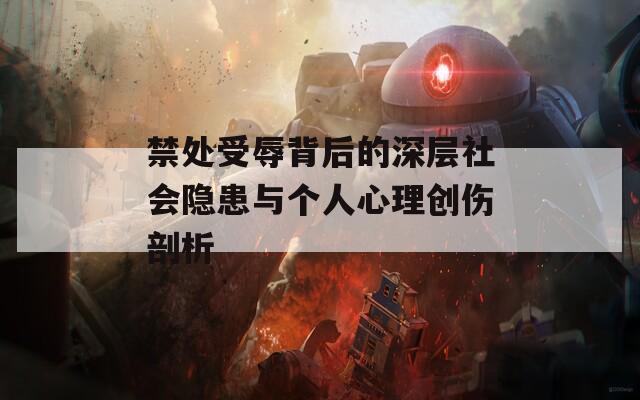 禁处受辱背后的深层社会隐患与个人心理创伤剖析