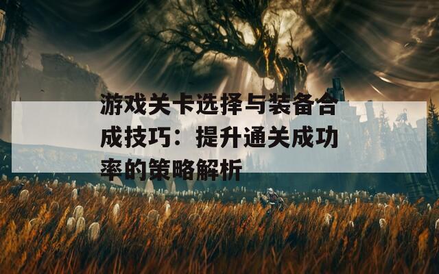 游戏关卡选择与装备合成技巧：提升通关成功率的策略解析