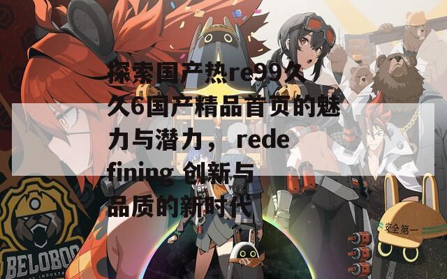 探索国产热re99久久6国产精品首页的魅力与潜力， redefining 创新与品质的新时代