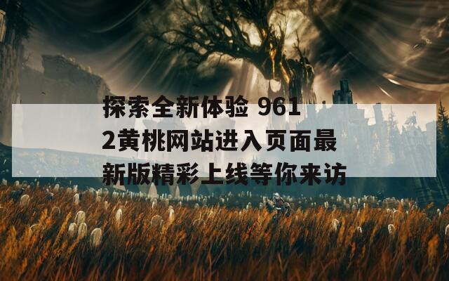 探索全新体验 9612黄桃网站进入页面最新版精彩上线等你来访