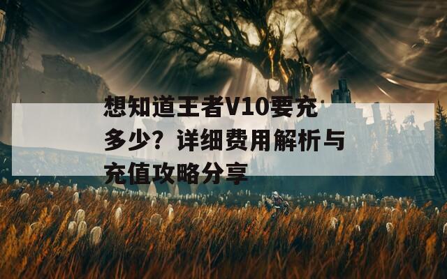 想知道王者V10要充多少？详细费用解析与充值攻略分享