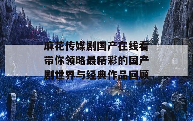 麻花传媒剧国产在线看带你领略最精彩的国产剧世界与经典作品回顾