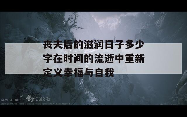 丧夫后的滋润日子多少字在时间的流逝中重新定义幸福与自我