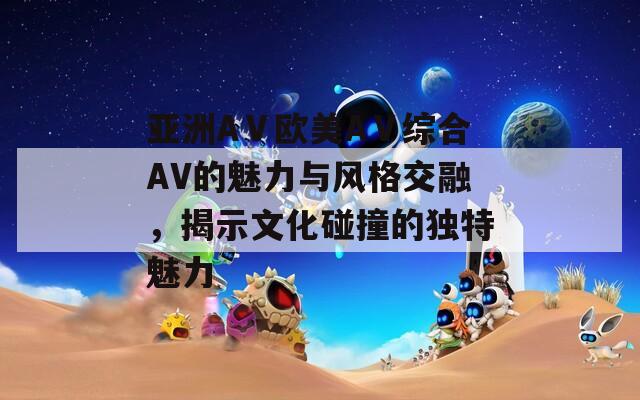 亚洲AⅤ欧美AⅤ综合AV的魅力与风格交融，揭示文化碰撞的独特魅力