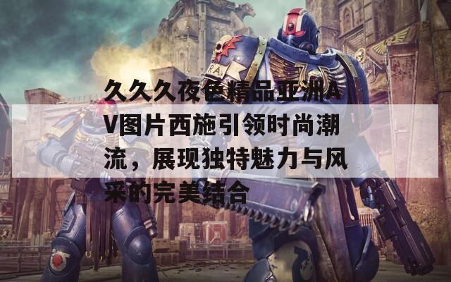 久久久夜色精品亚洲AV图片西施引领时尚潮流，展现独特魅力与风采的完美结合