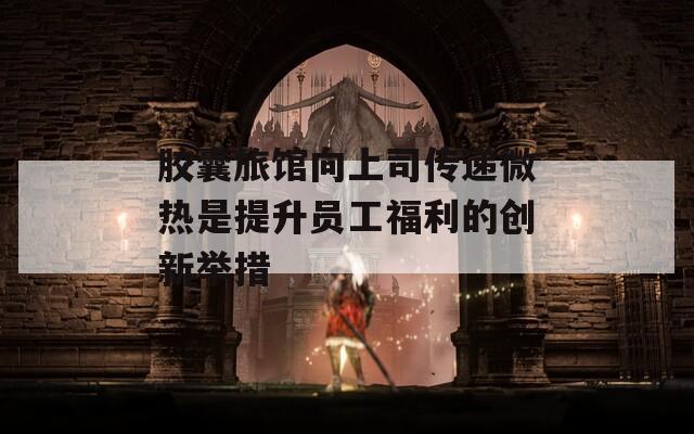 胶囊旅馆向上司传递微热是提升员工福利的创新举措