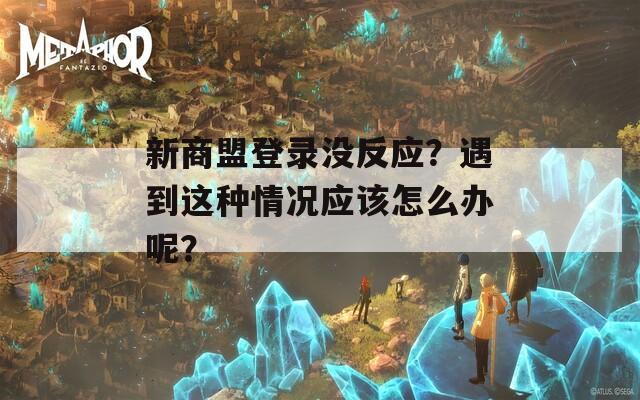 新商盟登录没反应？遇到这种情况应该怎么办呢？