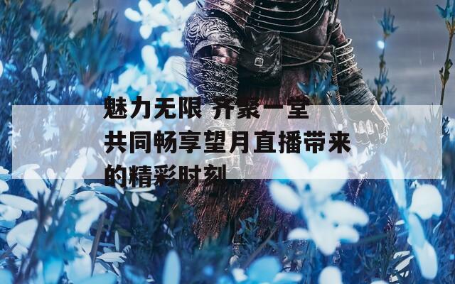 魅力无限 齐聚一堂 共同畅享望月直播带来的精彩时刻