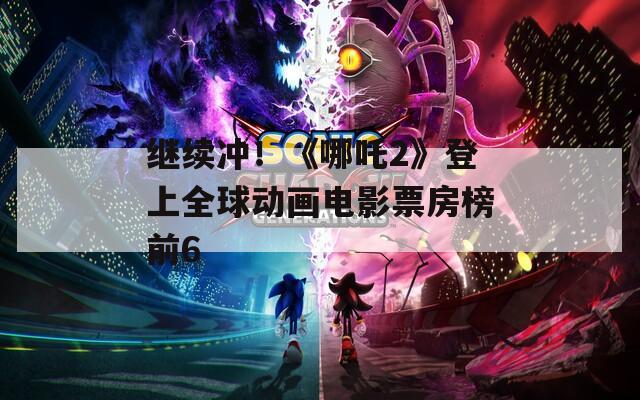 继续冲！《哪吒2》登上全球动画电影票房榜前6