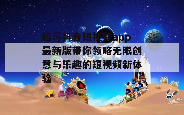 超污抖音短视频app最新版带你领略无限创意与乐趣的短视频新体验