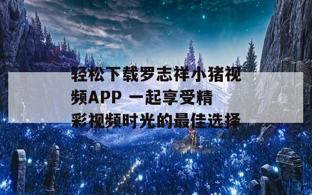 轻松下载罗志祥小猪视频APP 一起享受精彩视频时光的最佳选择