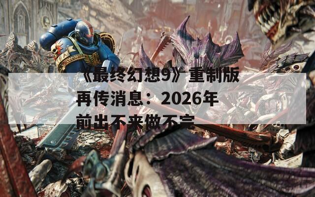 《最终幻想9》重制版再传消息：2026年前出不来做不完