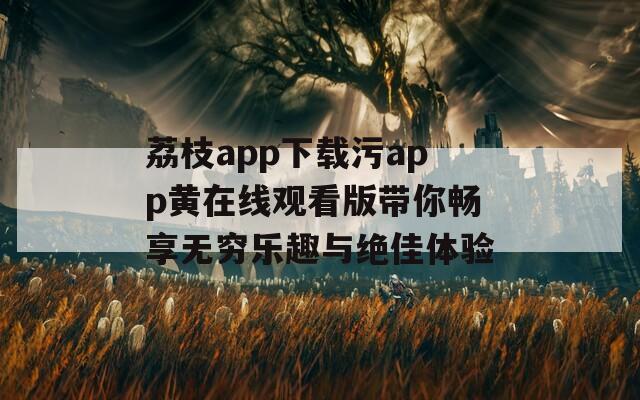 荔枝app下载污app黄在线观看版带你畅享无穷乐趣与绝佳体验