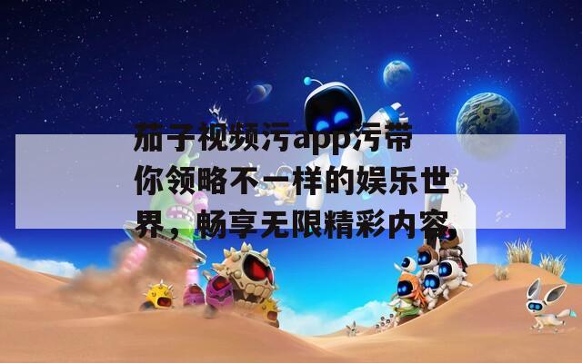 茄子视频污app污带你领略不一样的娱乐世界，畅享无限精彩内容