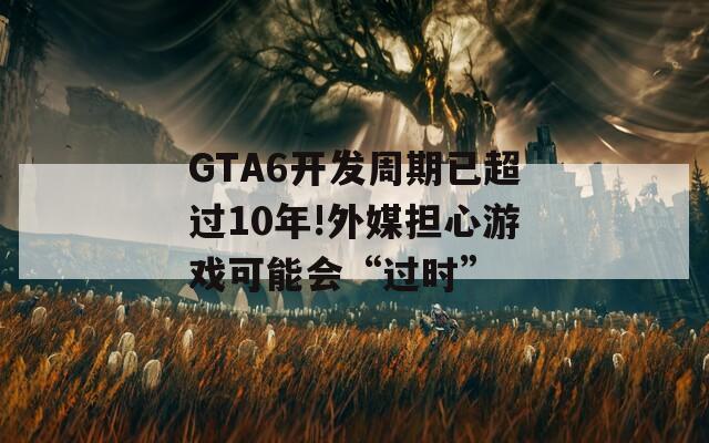 GTA6开发周期已超过10年!外媒担心游戏可能会“过时”