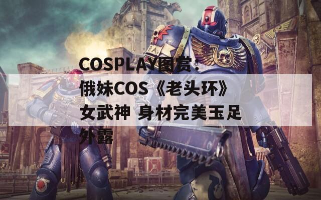 COSPLAY图赏：俄妹COS《老头环》女武神 身材完美玉足外露